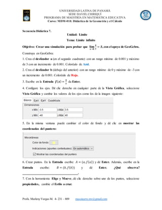 UNIVERSIDAD LATINA DE PANAMÁ
SEDE DAVID, CHIRIQUÍ
PROGRAMA DE MAESTRÍA EN MATEMÁTICA EDUCATIVA
Curso: MDM-010. Didáctica de la Geometría y el Cálculo
Profa. Marleny Vargas M. 4- 231 – 809 masoisarro.mv@gmail.com
Secuencia Didáctica 7.
Unidad: Límite
Tema: Límite infinito
Objetivo: Crear una simulación para probar que 𝐥𝐢𝐦
𝒙→𝟎
𝟒
𝒙
= ∄, con el apoyo de GeoGebra.
Construya en GeoGebra:
1. Crea el deslizador a (en el segundo cuadrante) con un rango mínimo de 0.001 y máximo
de 3 con un incremento de 0.001. Coloréalo de Azul.
2. Crea el deslizador b (debajo del anterior) con un rango mínimo de 0 y máximo de -3 con
un incremento de 0.001. Coloréalo de Rojo.
3. Escribe en la Entrada 𝒇( 𝒙) =
𝟒
𝒙
da Enter.
4. Configure los ejes. Dé clic derecho en cualquier parte de la Vista Gráfica, seleccione
Vista Gráfica y cambie los valores de los ejes como los de la imagen siguiente:
5. En la misma ventana puede cambiar el color de fondo y dé clic en mostrar las
coordenadas del puntero:
6. Crear puntos. En la Entrada escribe: 𝐴 = (𝑎, 𝑓( 𝑎)) y dé Enter. Además, escribe en la
Entrada escribe: 𝐵 = (𝑏, 𝑓( 𝑏)) y dé Enter. ¿Qué observa?
___________________________________.
7. Con la herramienta Elige y Mueve, dé clic derecho sobre uno de los puntos, seleccione
propiedades, cambie el Estilo a cruz:
 