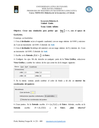 UNIVERSIDAD LATINA DE PANAMÁ
SEDE DAVID, CHIRIQUÍ
PROGRAMA DE MAESTRÍA EN MATEMÁTICA EDUCATIVA
Curso: MDM-010. Didáctica de la Geometría y el Cálculo
Profa. Marleny Vargas M. 4- 231 – 809 masoisarro.mv@gmail.com
Secuencia Didáctica 8.
Unidad: Límite
Tema: Límite infinito
Objetivo: Crear una simulación para probar que 𝐥𝐢𝐦
𝒙→𝟎
𝟒
𝒙 𝟐 = ∞, con el apoyo de
GeoGebra.
Construya en GeoGebra:
1. Crea el deslizador a (en el segundo cuadrante) con un rango mínimo de 0.001 y máximo
de 3 con un incremento de 0.001. Coloréalo de Azul.
2. Crea el deslizador b (debajo del anterior) con un rango mínimo de 0 y máximo de -3 con
un incremento de 0.001. Coloréalo de Azul.
3. Escribe en la Entrada 𝒇( 𝒙) =
𝟒
𝒙 𝟐 da Enter.
4. Configure los ejes. Dé clic derecho en cualquier parte de la Vista Gráfica, seleccione
Vista Gráfica y cambie los valores de los ejes como los de la imagen siguiente:
5. En la misma ventana puede cambiar el color de fondo y dé clic en mostrar las
coordenadas del puntero:
6. Crear puntos. En la Entrada escribe: 𝐴 = (𝑎, 𝑓( 𝑎)) y dé Enter. Además, escribe en la
Entrada escribe: 𝐵 = (𝑏, 𝑓( 𝑏)) y dé Enter. ¿Qué observa?
___________________________________.
 