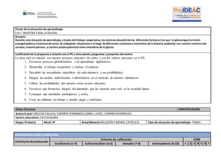 Título de la situación de aprendizaje:
S.A.7. NUESTRA CASA LA IGLESIA.
Sinopsis:
Durante esta situación de aprendizaje,a través del trabajo cooperativo,los alumnos descubriránlas diferentesformasenlas que la iglesiasigue la misión
evangelizadoray misionerade Jesús.Se trabajarán situacionesa lolargo de diferentes contextosymomentos de la historia,acabando con nuestro entornomás
cercano, nuestropárroco, y nuestro propiopotencial como miembrosde la iglesia.
Justificaciónde la propuesta y relación con el PE y otros planes,programas y proyectos del centro:
La tarea está en relación con nuestro proyecto educativo de centro y con los valores marcados en el PE:
1. Favorecer procesos globalizadores y de aprendizaje significativo.
2. Desarrollar el trabajo cooperativo y motivar el esfuerzo.
3. Descubrir las necesidades específicas de cada alumno/a y sus posibilidades.
4. Integrar los medios audiovisuales e informáticos en el currículo de nuestros alumnos/as.
5. Utilizar las posibilidades del entorno como recurso educativo.
6. Favorecer una formación integral del alumnado que les capacite para vivir en la sociedad futura.
7. Conseguir una enseñanza participativa y activa.
8. Crear un ambiente de trabajo y estudio alegre y motivador.
Datos Técnicos IDENTIFICACIÓN
Autor/a (es) CARLA M.CALLEJA, CARMEN FERNÁNDEZ,ISABEL LOPEZ, CARMEN RODRÍGUEZ
Centro educativo: CEO GUAJARA
Etapa: Primaria Nivel: 3º Área/Materia RELIGIÓN Y MORAL CATÓLICA Tipo de situación de aprendizaje TAREA
FUNDAMENTACIÓN CURRICULAR
Criterio/os de evaluación
Criterios de calificación CCBB
Insuficiente (1-4) Suficiente/bien (5-6) Notable (7-8) Sobresaliente (9-10) 1 2 3 4 5 6 7
 