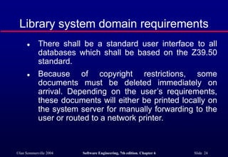 ©Ian Sommerville 2004 Software Engineering, 7th edition. Chapter 6 Slide 24
Library system domain requirements
 There shall be a standard user interface to all
databases which shall be based on the Z39.50
standard.
 Because of copyright restrictions, some
documents must be deleted immediately on
arrival. Depending on the user’s requirements,
these documents will either be printed locally on
the system server for manually forwarding to the
user or routed to a network printer.
 