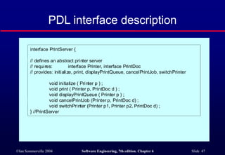 ©Ian Sommerville 2004 Software Engineering, 7th edition. Chapter 6 Slide 47
PDL interface description
interface PrintServer {
// defines an abstract printer server
// requires: interface Printer, interface PrintDoc
// provides: initialize, print, displayPrintQueue, cancelPrintJob, switchPrinter
void initialize ( Printer p ) ;
void print ( Printer p, PrintDoc d ) ;
void displayPrintQueue ( Printer p ) ;
void cancelPrintJob (Printer p, PrintDoc d) ;
void switchPrinter (Printer p1, Printer p2, PrintDoc d) ;
} //PrintServer
 
