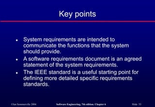 ©Ian Sommerville 2004 Software Engineering, 7th edition. Chapter 6 Slide 53
Key points
 System requirements are intended to
communicate the functions that the system
should provide.
 A software requirements document is an agreed
statement of the system requirements.
 The IEEE standard is a useful starting point for
defining more detailed specific requirements
standards.
 