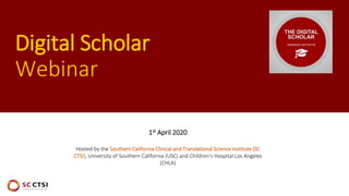 Digital Scholar
Webinar
1st April 2020
Hosted by the Southern California Clinical and Translational Science Institute (SC
CTSI), University of Southern California (USC) and Children’s Hospital Los Angeles
(CHLA)
 
