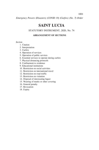 1001
SAINT LUCIA
STATUTORY INSTRUMENT, 2020, No. 74
ARRANGEMENT OF SECTIONS
Section
1. Citation
2. Interpretation
3. Curfew
4. Operation of services
5. Operation of public services
6. Essential services to operate during curfew
7. Physical distancing protocols
8. Confinement to residence
9. Educational institutions
10. Restriction on social activities
11. Restriction on international travel
12. Restriction on road traffic
13. Restriction on visitation
14. Disposal of intoxicating liquor
15. Wearing of masks or other covering
16. General penalty
17. Revocation
18. Expiry
Emergency Powers (Disasters) (COVID 19) (Curfew) (No. 7) Order
 