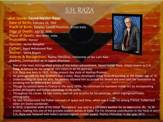 S.H. RAZA
Full Name: Sayed Haider Raza
Date of Birth: February 22, 1922
Place of Birth: Babaria, Central Provinces, British India
Date of Death: July 23, 2016
Place of Death: New Delhi, India
Profession: Painter
Spouse: Janine Mongillat
Father: Sayed Mohammed Razi
Mother: Tahira Begum
Awards & Recognition: Padma Vibhushan, Fellowship of the Lalit Kala
Akademi, Commandeur de la Legion d'honneur
o One of the most distinguished artists of the Indian subcontinent, Sayed Haider Raza, simply known as S.H.
Raza, is famous for his usage of rich colors in all his portrays.
o S.H. Raza was born in 1922, in the present day state of Madhya Pradesh.
o He grew up with his four brothers and a sister. Raza developed liking towards painting at the tender age of 12.
o Understanding his love for arts, his parents allowed him to pursue his dream and even laid the foundation by
enrolling him at different Art Schools
o Though he settled down in France in the early 1950s, he continued to represent Indian art by incorporating
Indian philosophy and Indian cosmology in his works.
o Throughout his career, he had mainly used oil and acrylics for his paintings, which highlighted Indian
ethnography.
o He also incorporated the Indian concepts of space and time, which was a huge hit among French, Indian and
other art lovers worldwide.
o In 2010, a seminal work of his titled ‘Saurashtra’ was sold at a Christie's auction for an impressive (Rs. 16.42
crore), making him one of the priciest modern artists of India. For his immense contribution in the field of art,
S.H. Raza was honored with India’s second highest civilian award, Padma Vibhushan in the year 2013.
 