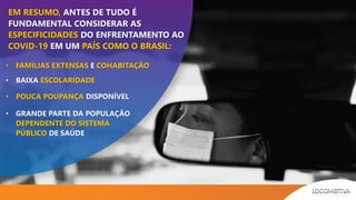EM RESUMO, ANTES DE TUDO É
FUNDAMENTAL CONSIDERAR AS
ESPECIFICIDADES DO ENFRENTAMENTO AO
COVID-19 EM UM PAÍS COMO O BRASIL:
• FAMÍLIAS EXTENSAS E COHABITAÇÃO
• BAIXA ESCOLARIDADE
• POUCA POUPANÇA DISPONÍVEL
• GRANDE PARTE DA POPULAÇÃO
DEPENDENTE DO SISTEMA
PÚBLICO DE SAÚDE
 