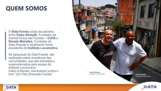 O Data Favela surgiu da parceria
entre Celso Athayde, Fundador da
Central Única das Favelas – CUFA e
Renato Meirelles, Fundador do
Data Popular e atualmente Sócio
presidente do Instituto Locomotiva.
As pesquisas do Data Favela, são
realizadas pelos moradores das
comunidades, que são treinados e
supervisionados pela equipe do
Instituto Locomotiva.
Celso e Renato, escreveram juntos o
livro “Um País Chamado Favela”
QUEM SOMOS
Celso Athayde
Fundador Data Favela
Renato Meirelles
Fundador do Data Favela
 