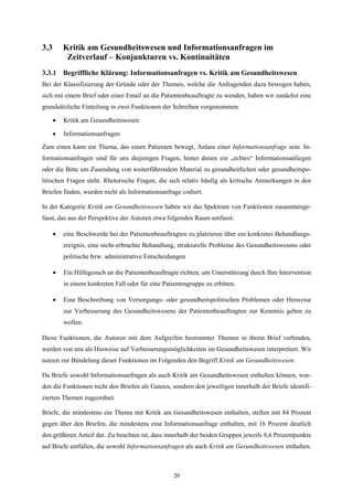 3.3       Kritik am Gesundheitswesen und Informationsanfragen im
           Zeitverlauf – Konjunkturen vs. Kontinuitäten
3.3.1 Begriffliche Klärung: Informationsanfragen vs. Kritik am Gesundheitswesen
Bei der Klassifizierung der Gründe oder der Themen, welche die Anfragenden dazu bewogen haben,
sich mit einem Brief oder einer Email an die Patientenbeauftragte zu wenden, haben wir zunächst eine
grundsätzliche Einteilung in zwei Funktionen der Schreiben vorgenommen.

      •   Kritik am Gesundheitswesen

      •   Informationsanfragen

Zum einen kann ein Thema, das einen Patienten bewegt, Anlass einer Informationsanfrage sein. In-
formationsanfragen sind für uns diejenigen Fragen, hinter denen ein „echtes“ Informationsanliegen
oder die Bitte um Zusendung von weiterführendem Material zu gesundheitlichen oder gesundheitspo-
litischen Fragen steht. Rhetorische Fragen, die sich relativ häufig als kritische Anmerkungen in den
Briefen finden, wurden nicht als Informationsanfrage codiert.

In der Kategorie Kritik am Gesundheitswesen haben wir das Spektrum von Funktionen zusammenge-
fasst, das aus der Perspektive der Autoren etwa folgenden Raum umfasst:

      •   eine Beschwerde bei der Patientenbeauftragten zu platzieren über ein konkretes Behandlungs-
          ereignis, eine nicht-erbrachte Behandlung, strukturelle Probleme des Gesundheitswesens oder
          politische bzw. administrative Entscheidungen

      •   Ein Hilfegesuch an die Patientenbeauftragte richten, um Unterstützung durch Ihre Intervention
          in einem konkreten Fall oder für eine Patientengruppe zu erbitten.

      •   Eine Beschreibung von Versorgungs- oder gesundheitspolitischen Problemen oder Hinweise
          zur Verbesserung des Gesundheitswesens der Patientenbeauftragten zur Kenntnis geben zu
          wollen.

Diese Funktionen, die Autoren mit dem Aufgreifen bestimmter Themen in ihrem Brief verbinden,
werden von uns als Hinweise auf Verbesserungsmöglichkeiten im Gesundheitswesen interpretiert. Wir
nutzen zur Bündelung dieser Funktionen im Folgenden den Begriff Kritik am Gesundheitswesen.

Da Briefe sowohl Informationsanfragen als auch Kritik am Gesundheitswesen enthalten können, wur-
den die Funktionen nicht den Briefen als Ganzes, sondern den jeweiligen innerhalb der Briefe identifi-
zierten Themen zugeordnet.

Briefe, die mindestens ein Thema mit Kritik am Gesundheitswesen enthalten, stellen mit 84 Prozent
gegen über den Briefen, die mindestens eine Informationsanfrage enthalten, mit 16 Prozent deutlich
den größeren Anteil dar. Zu beachten ist, dass innerhalb der beiden Gruppen jeweils 8,6 Prozentpunkte
auf Briefe entfallen, die sowohl Informationsanfragen als auch Kritik am Gesundheitswesen enthalten.



                                                    20
 