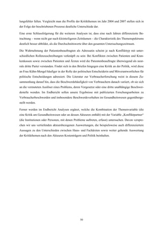 lungsfehler fallen. Vergleicht man die Profile der Kritikthemen im Jahr 2004 und 2007 stellen sich in
der Folge der beschriebenen Prozesse deutliche Unterschiede dar.

Eine erste Schlussfolgerung für die weiteren Analysen ist, dass eine nach Jahren differenzierte Be-
trachtung – wenn nicht gar nach kleinteiligeren Zeiträumen – die Charakteristik des Themenspektrums
deutlich besser abbildet, als die Durchschnittswerte über den gesamten Untersuchungszeitraum.

Die Wahrnehmung der Patientenbeauftragten als Adressatin scheint je nach Konflikttyp mit unter-
schiedlichen Rollenzuschreibungen verknüpft zu sein: Bei Konflikten zwischen Patienten und Kran-
kenkassen sowie zwischen Patienten und Ärzten wird die Patientenbeauftragte überwiegend als neut-
rale dritte Partei verstanden. Findet sich in den Briefen hingegen eine Kritik an der Politik, wird diese
an Frau Kühn-Mengel häufiger in der Rolle der politischen Entscheiderin und Mitverantwortlichen für
politische Entscheidungen adressiert. Die Literatur zur Verbraucherforschung weist in diesem Zu-
sammenhang darauf hin, dass die Beschwerdehäufigkeit von Verbrauchern danach variiert, ob sie sich
an die vermuteten Auslöser eines Problems, deren Vorgesetze oder eine dritte unabhängige Beschwer-
destelle wenden. Im Endbericht sollen unsere Ergebnisse mit publizierten Forschungsarbeiten zu
Verbraucherbeschwerden und insbesondere Beschwerdeverhalten im Gesundheitswesen gegenüberge-
stellt werden.

Ferner werden im Endbericht Analysen ergänzt, welche die Kombination der Themenvariable (die
eine Kritik am Gesundheitswesen oder an dessen Akteuren enthält) mit der Variable „Konfliktpartner“
(die Institutionen oder Personen, mit denen Probleme auftreten, erfasst) untersuchen. Davon verspre-
chen wir uns vertiefenden akteursbezogenen Auswertungen, die beispielsweise auch differenziertere
Aussagen zu den Unterschieden zwischen Haus- und Fachärzten sowie weiter gehende Auswertung
der Kritikthemen nach den Akteuren Kostenträgern und Politik beinhalten.




                                                   50
 