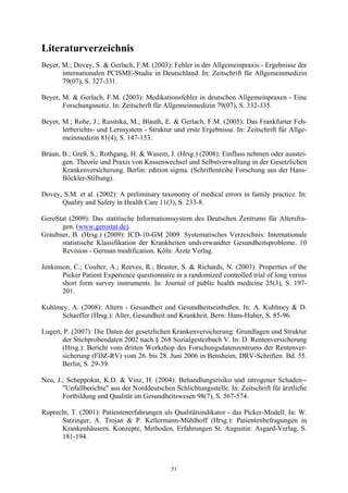 Literaturverzeichnis
Beyer, M.; Dovey, S. & Gerlach, F.M. (2003): Fehler in der Allgemeinpraxis - Ergebnisse der
       internationalen PCISME-Studie in Deutschland. In: Zeitschrift für Allgemeinmedizin
       79(07), S. 327-331.

Beyer, M. & Gerlach, F.M. (2003): Medikationsfehler in deutschen Allgemeinpraxen - Eine
       Forschungsnotiz. In: Zeitschrift für Allgemeinmedizin 79(07), S. 332-335.

Beyer, M.; Rohe, J.; Rusitska, M.; Blauth, E. & Gerlach, F.M. (2005): Das Frankfurter Feh-
       lerberichts- und Lernsystem - Struktur und erste Ergebnisse. In: Zeitschrift für Allge-
       meinmedizin 81(4), S. 147-153.

Braun, B.; Greß, S.; Rothgang, H. & Wasem, J. (Hrsg.) (2008): Einfluss nehmen oder ausstei-
       gen. Theorie und Praxis von Kassenwechsel und Selbstverwaltung in der Gesetzlichen
       Krankenversicherung. Berlin: edition sigma. (Schriftenreihe Forschung aus der Hans-
       Böckler-Stiftung).

Dovey, S.M. et al. (2002): A preliminary taxonomy of medical errors in family practice. In:
      Quality and Safety in Health Care 11(3), S. 233-8.

GeroStat (2009): Das statitische Informationssystem des Deutschen Zentrums für Altersfra-
      gen. (www.gerostat.de).
Graubner, B. (Hrsg.) (2009): ICD-10-GM 2009. Systematisches Verzeichnis: Internationale
      statistische Klassifikation der Krankheiten undverwandter Gesundheitsprobleme. 10
      Revision - German modification. Köln: Ärzte Verlag.

Jenkinson, C.; Coulter, A.; Reeves, R.; Bruster, S. & Richards, N. (2003): Properties of the
       Picker Patient Experience questionnaire in a randomized controlled trial of long versus
       short form survey instruments. In: Journal of public health medicine 25(3), S. 197-
       201.

Kuhlmey, A. (2008): Altern - Gesundheit und Gesundheitseinbußen. In: A. Kuhlmey & D.
     Schaeffer (Hrsg.): Alter, Gesundheit und Krankheit. Bern: Hans-Huber, S. 85-96.

Lugert, P. (2007): Die Daten der gesetzlichen Krankenversicherung: Grundlagen und Struktur
       der Stichprobendaten 2002 nach § 268 Sozialgestezbuch V. In: D. Rentenversicherung
       (Hrsg.): Bericht vom dritten Workshop des Forschungsdatenzentrums der Rentenver-
       sicherung (FDZ-RV) vom 26. bis 28. Juni 2006 in Bensheim. DRV-Schriften. Bd. 55.
       Berlin, S. 29-39.

Neu, J.; Scheppokat, K.D. & Vinz, H. (2004): Behandlungsrisiko und iatrogener Schaden--
       "Unfallberichte" aus der Norddeutschen Schlichtungsstelle. In: Zeitschrift für ärztliche
       Fortbildung und Qualität im Gesundheitswesen 98(7), S. 567-574.

Ruprecht, T. (2001): Patientenerfahrungen als Qualitätsindikator - das Picker-Modell. In: W.
      Satzinger, A. Trojan & P. Kellermann-Mühlhoff (Hrsg.): Patientenbefragungen in
      Krankenhäusern. Konzepte, Methoden, Erfahrungen St. Augustin: Asgard-Verlag, S.
      181-194.



                                              51
 