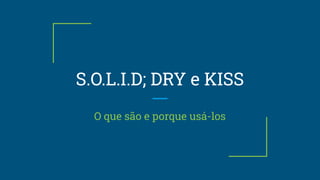 S.O.L.I.D; DRY e KISS
O que são e porque usá-los
 