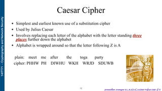14ITT71-CryptographyandNetworkSecurity
Jeevanantham Arumugam B.E.,M.S(U.K),Assistant Professor,Dept. of IT
Caesar Cipher
• Simplest and earliest known use of a substitution cipher
• Used by Julius Caesar
• Involves replacing each letter of the alphabet with the letter standing three
places further down the alphabet
• Alphabet is wrapped around so that the letter following Z is A
plain: meet me after the toga party
cipher: PHHW PH DIWHU WKH WRJD SDUWB
!12
 