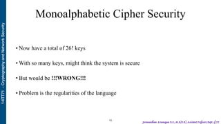 14ITT71-CryptographyandNetworkSecurity
Jeevanantham Arumugam B.E.,M.S(U.K),Assistant Professor,Dept. of IT
Monoalphabetic Cipher Security
• Now have a total of 26! keys
• With so many keys, might think the system is secure
• But would be !!!WRONG!!!
• Problem is the regularities of the language
!16
 