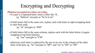 14ITT71-CryptographyandNetworkSecurity
Jeevanantham Arumugam B.E.,M.S(U.K),Assistant Professor,Dept. of IT
Encrypting and Decrypting
!21
Plaintext encrypted two letters at a time:
–if a pair is a repeated letter, insert a filler like 'X',
eg. "balloon" encrypts as "ba lx lo on"
–if both letters fall in the same row, replace each with letter to right (wrapping back
to start from end),
eg. “ar" encrypts as “RM”
–if both letters fall in the same column, replace each with the letter below it (again
wrapping to top from bottom),
eg. “mu" encrypts to "CM"
–otherwise each letter is replaced by the one in its row in the column of the other
letter of the pair, eg. “hs" encrypts to "BP", and “ea" to "IM" or "JM"
 