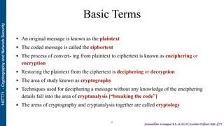 14ITT71-CryptographyandNetworkSecurity
Jeevanantham Arumugam B.E.,M.S(U.K),Assistant Professor,Dept. of IT
Basic Terms
• An original message is known as the plaintext
• The coded message is called the ciphertext
• The process of convert- ing from plaintext to ciphertext is known as enciphering or
encryption
• Restoring the plaintext from the ciphertext is deciphering or decryption
• The area of study known as cryptography
• Techniques used for deciphering a message without any knowledge of the enciphering
details fall into the area of cryptanalysis [“breaking the code”]
• The areas of cryptography and cryptanalysis together are called cryptology
!4
 