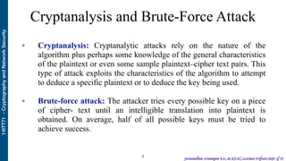 14ITT71-CryptographyandNetworkSecurity
Jeevanantham Arumugam B.E.,M.S(U.K),Assistant Professor,Dept. of IT
Cryptanalysis and Brute-Force Attack
• Cryptanalysis: Cryptanalytic attacks rely on the nature of the
algorithm plus perhaps some knowledge of the general characteristics
of the plaintext or even some sample plaintext–cipher text pairs. This
type of attack exploits the characteristics of the algorithm to attempt
to deduce a specific plaintext or to deduce the key being used.  
• Brute-force attack: The attacker tries every possible key on a piece
of cipher- text until an intelligible translation into plaintext is
obtained. On average, half of all possible keys must be tried to
achieve success.  
!9
 
