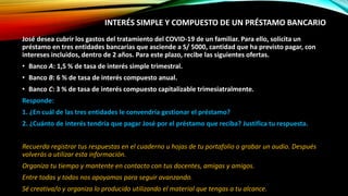 INTERÉS SIMPLE Y COMPUESTO DE UN PRÉSTAMO BANCARIO
José desea cubrir los gastos del tratamiento del COVID-19 de un familiar. Para ello, solicita un
préstamo en tres entidades bancarias que asciende a S/ 5000, cantidad que ha previsto pagar, con
intereses incluidos, dentro de 2 años. Para este plazo, recibe las siguientes ofertas.
• Banco A: 1,5 % de tasa de interés simple trimestral.
• Banco B: 6 % de tasa de interés compuesto anual.
• Banco C: 3 % de tasa de interés compuesto capitalizable trimesiatralmente.
Responde:
1. ¿En cuál de las tres entidades le convendría gestionar el préstamo?
2. ¿Cuánto de interés tendría que pagar José por el préstamo que reciba? Justifica tu respuesta.
Recuerda registrar tus respuestas en el cuaderno u hojas de tu portafolio o grabar un audio. Después
volverás a utilizar esta información.
Organiza tu tiempo y mantente en contacto con tus docentes, amigas y amigos.
Entre todas y todos nos apoyamos para seguir avanzando.
Sé creativa/o y organiza lo producido utilizando el material que tengas a tu alcance.
 