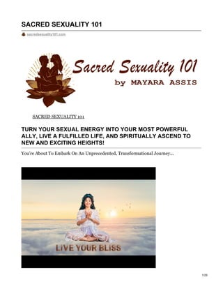 SACRED SEXUALITY 101
sacredsexuality101.com
SACRED SEXUALITY 101
TURN YOUR SEXUAL ENERGY INTO YOUR MOST POWERFUL
ALLY, LIVE A FULFILLED LIFE, AND SPIRITUALLY ASCEND TO
NEW AND EXCITING HEIGHTS!
You’re About To Embark On An Unprecedented, Transformational Journey...
1/25
 
