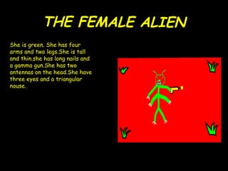 THE FEMA LE  ALIEN She is green. She has four arms and two legs.She is tall and thin.she has long nails and  a gamma gun.She has two antennas on the head.She have three eyes and a triangular nouse. 