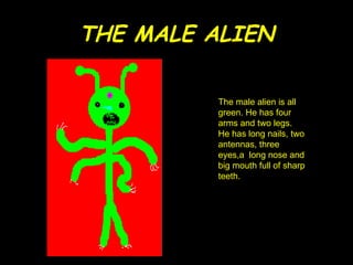 THE MALE ALIEN The male alien is all green. He has four arms and two legs. He has long nails, two antennas, three eyes,a  long nose and big mouth full of sharp teeth. 
