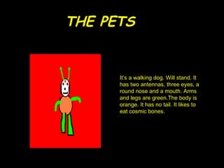 THE PETS It’s a  walking  dog . Will stand. It has two antennas, three eyes, a round nose and a mouth. Arms and legs are green.The body is orange. It has no tail. It likes to eat cosmic bones. 