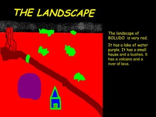 THE LANDSCAPE The landscape of BOLUDO  is very red. It has a lake of water purple. It has a small house  and a bushes. It has a volcano and a river of lava. 