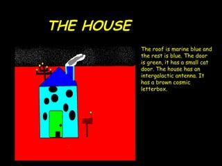 THE   HOUSE   The roof is marine blue and the rest is blue. The door is green, it has a small cat door. The  house  has an  intergalactic  antenna. It has a brown cosmic letterbox. 