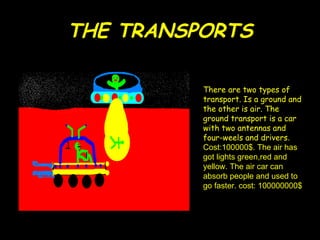 THE TRANSPORTS There are two types of transport. Is a ground and the other is air. The ground transport is a car with two antennas and four-weels and drivers . Cost:100000$. The air has got lights green,red and yellow. The air car can absorb people and used to go faster. cost: 100000000$ 