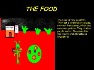 THE FOOD The food is very good!!!!!!!. They eat a intergalactic pizza, a cosmic hamburger, a hot dog an a solar potato. They drink a purple water. The aliens like the krusty krab (krustaceo krugiente) 