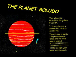 THE PLANET BOLUDO This  planet is located in the galaxy BOLUDA. It has a ring and a comet that rotates around its. The red area is sandy. The yellow area is forest and the white area is snow.it is:111111111111111111111111111111111111119 is a ligth year  away from the earth 