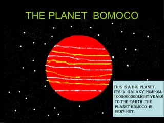 THE PLANET  BOMOCO THIS IS A BIG PLANET. IT’S IN  GALAXY POMPOM. 1000000000light years to the earth .THE  PLANET BOMOCO  is very hot. 