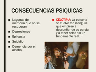 CONSECUENCIAS PSIQUICAS
■ Lagunas de
memoria que no se
recuperan
■ Depresiones
■ Epilepsia
■ Suicidio
■ Demencia por el
alcohol
■ CELOTIPIA: La persona
se vuelve tan insegura
que empieza a
desconfiar de su pareja
y a tener celos sin un
fundamento real.
 