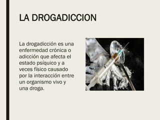 LA DROGADICCION
La drogadicción es una
enfermedad crónica o
adicción que afecta el
estado psíquico y a
veces físico causado
por la interacción entre
un organismo vivo y
una droga.
 