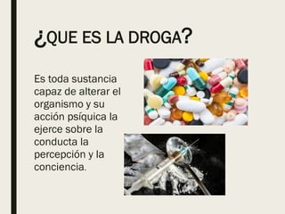 ¿QUE ES LA DROGA?
Es toda sustancia
capaz de alterar el
organismo y su
acción psíquica la
ejerce sobre la
conducta la
percepción y la
conciencia.
 