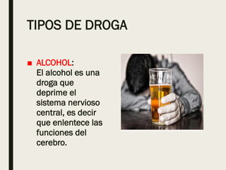 TIPOS DE DROGA
■ ALCOHOL:
El alcohol es una
droga que
deprime el
sistema nervioso
central, es decir
que enlentece las
funciones del
cerebro.
 