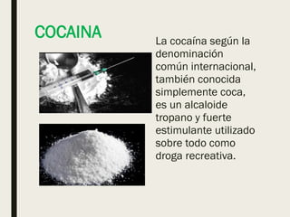 COCAINA La cocaína según la
denominación
común internacional,
también conocida
simplemente coca,
es un alcaloide
tropano y fuerte
estimulante utilizado
sobre todo como
droga recreativa.
 