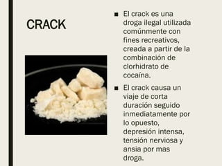 CRACK
■ El crack es una
droga ilegal utilizada
comúnmente con
fines recreativos,
creada a partir de la
combinación de
clorhidrato de
cocaína.
■ El crack causa un
viaje de corta
duración seguido
inmediatamente por
lo opuesto,
depresión intensa,
tensión nerviosa y
ansia por mas
droga.
 