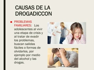CAUSAS DE LA
DROGADICCON
■ PROBLEMAS
FAMILIARES: Los
adolescentes al vivir
una etapa de crisis y
al tratar de evadir
los problemas,
buscan salidas
fáciles o formas de
olvidarlos, por
ejemplo por medio
del alcohol y las
drogas.
 