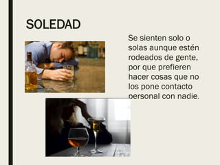 SOLEDAD
Se sienten solo o
solas aunque estén
rodeados de gente,
por que prefieren
hacer cosas que no
los pone contacto
personal con nadie.
 