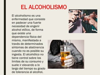 EL ALCOHOLISMO
El alcoholismo es una
enfermedad que consiste
en padecer una fuerte
necesidad de engerir
alcohol etílico, de forma
que existe una
dependencia física del
mismo, manifestada a
través de determinados
síntomas de abstinencia
cuando no es posible su
ingesta. El alcohólico no
tiene control sobre los
limites de su consumo y
suele ir elevando a lo
largo del tiempo su grado
de tolerancia al alcohol.
 