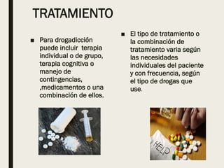 TRATAMIENTO
■ Para drogadicción
puede incluir terapia
individual o de grupo,
terapia cognitiva o
manejo de
contingencias,
,medicamentos o una
combinación de ellos.
■ El tipo de tratamiento o
la combinación de
tratamiento varia según
las necesidades
individuales del paciente
y con frecuencia, según
el tipo de drogas que
use.
 