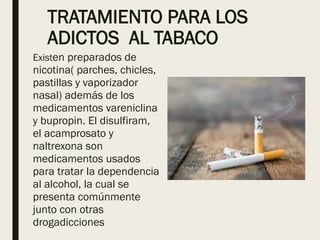 TRATAMIENTO PARA LOS
ADICTOS AL TABACO
Existen preparados de
nicotina( parches, chicles,
pastillas y vaporizador
nasal) además de los
medicamentos vareniclina
y bupropin. El disulfiram,
el acamprosato y
naltrexona son
medicamentos usados
para tratar la dependencia
al alcohol, la cual se
presenta comúnmente
junto con otras
drogadicciones
 