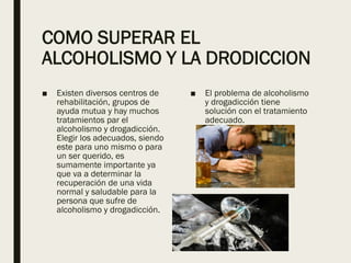 COMO SUPERAR EL
ALCOHOLISMO Y LA DRODICCION
■ Existen diversos centros de
rehabilitación, grupos de
ayuda mutua y hay muchos
tratamientos par el
alcoholismo y drogadicción.
Elegir los adecuados, siendo
este para uno mismo o para
un ser querido, es
sumamente importante ya
que va a determinar la
recuperación de una vida
normal y saludable para la
persona que sufre de
alcoholismo y drogadicción.
■ El problema de alcoholismo
y drogadicción tiene
solución con el tratamiento
adecuado.
 