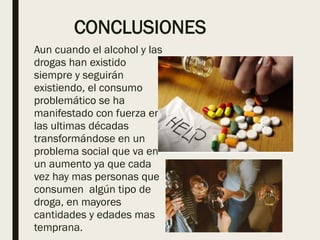 CONCLUSIONES
Aun cuando el alcohol y las
drogas han existido
siempre y seguirán
existiendo, el consumo
problemático se ha
manifestado con fuerza en
las ultimas décadas
transformándose en un
problema social que va en
un aumento ya que cada
vez hay mas personas que
consumen algún tipo de
droga, en mayores
cantidades y edades mas
temprana.
 