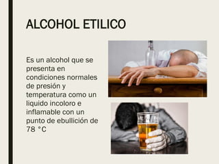 ALCOHOL ETILICO
Es un alcohol que se
presenta en
condiciones normales
de presión y
temperatura como un
liquido incoloro e
inflamable con un
punto de ebullición de
78 °C
 