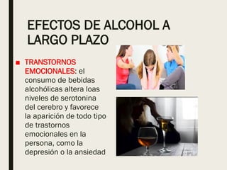 EFECTOS DE ALCOHOL A
LARGO PLAZO
■ TRANSTORNOS
EMOCIONALES: el
consumo de bebidas
alcohólicas altera loas
niveles de serotonina
del cerebro y favorece
la aparición de todo tipo
de trastornos
emocionales en la
persona, como la
depresión o la ansiedad
 