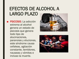 EFECTOS DE ALCOHOL A
LARGO PLAZO
■ PSICOSIS: La adicción
extrema al alcohol
genera un estado de
psicosis que genera
todo tipo de
alucinaciones,
paranoias y eluciones,
este síndrome causa
cefaleas, agitación
constante, temblores,
nauseas y vómitos e
incluso la muerte.
 