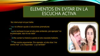 ELEMENTOS EN EVITAR EN LA
ESCUCHA ACTIVA
No interrumpir al que habla
no ofrecer ayuda o soluciones prematuras
no rechazar lo que el otro este sintiendo, por ejemplo” no
te preocupes, eso no es nada”
No contar tu historia cuando el otro necesita hablarte.
No contra argumentar. Por ejemplo: el otro dice “me
siento mal ” y tu respondes “ y yo también”
 