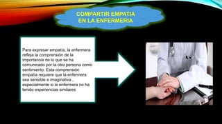 COMPARTIR EMPATIA
EN LA ENFERMERIA
Para expresar empatía, la enfermera
refleja la comprensión de la
importancia de lo que se ha
comunicado por la otra persona como
sentimiento. Esta comprensión
empatía requiere que la enfermera
sea sensible e imaginativa ,
especialmente si la enfermera no ha
tenido experiencias similares
 