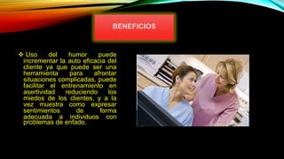  Uso del humor puede
incrementar la auto eficacia del
cliente ya que puede ser una
herramienta para afrontar
situaciones complicadas, puede
facilitar el entrenamiento en
asertividad reduciendo los
miedos de los clientes, y a la
vez muestra como expresar
sentimientos de forma
adecuada a individuos con
problemas de enfado.
BENEFICIOS
 